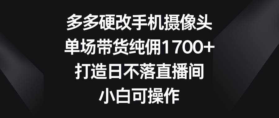 （9162期）多多硬改手机摄像头，单场带货纯佣1700+，打造日不落直播间，小白可操作-泰戈创艺资源库
