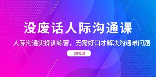 （8462期）没废话人际 沟通课，人际 沟通实操训练营，无需好口才解决沟通难问题（26节-泰戈创艺资源库
