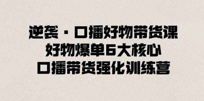 （8625期）逆袭·口播好物带货课，好物爆单6大核心，口播带货强化训练营-泰戈创艺资源库