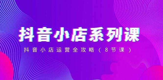（8415期）抖音小店-系列课，抖音小店运营全攻略（8节课）-泰戈创艺资源库