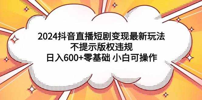 （9305期）2024抖音直播短剧变现最新玩法，不提示版权违规 日入600+零基础 小白可操作-泰戈创艺资源库
