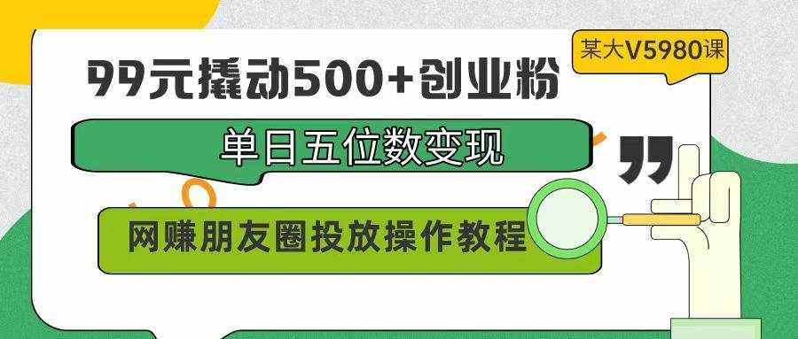 （9534期）99元撬动500+创业粉，单日五位数变现，网赚朋友圈投放操作教程价值5980！-泰戈创艺资源库