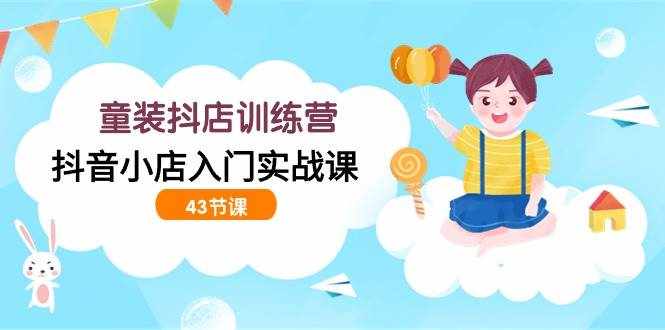 （9610期）童装抖店训练营，抖音小店入门实战课（43节课）-泰戈创艺资源库
