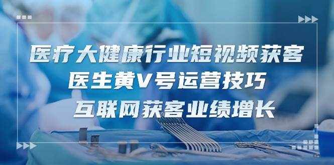 （10564期）医疗 大健康行业短视频获客：医生黄V号运营技巧  互联网获客业绩增长-15节-泰戈创艺资源库
