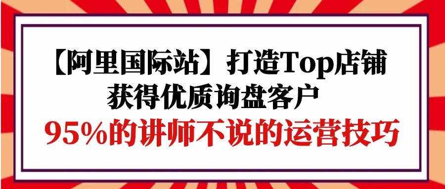 （9976期）【阿里国际站】打造Top店铺-获得优质询盘客户，95%的讲师不说的运营技巧-泰戈创艺资源库