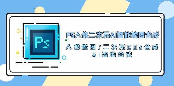 （10286期）PS人像二次元AI智能修图 合成 人像修图/二次元 COS合成/AI 智能合成/100节-泰戈创艺资源库