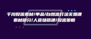 （9908期）千川投流素材/单品/自然流打法实操培训班，素材部分/人货场搭建/投流策略-泰戈创艺资源库