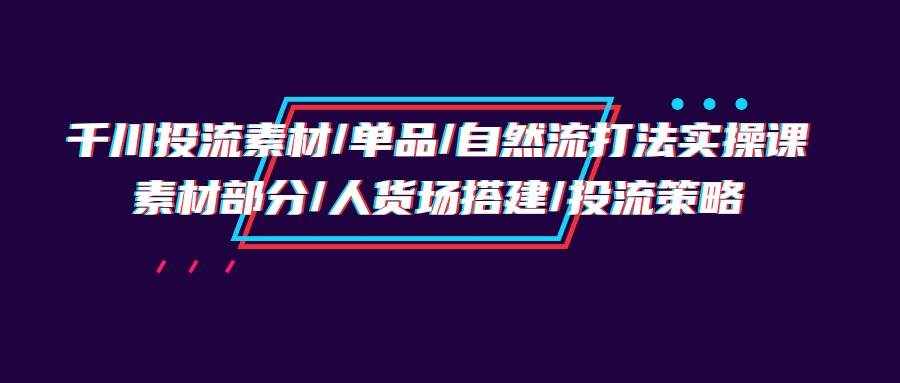 （9908期）千川投流素材/单品/自然流打法实操培训班，素材部分/人货场搭建/投流策略-泰戈创艺资源库