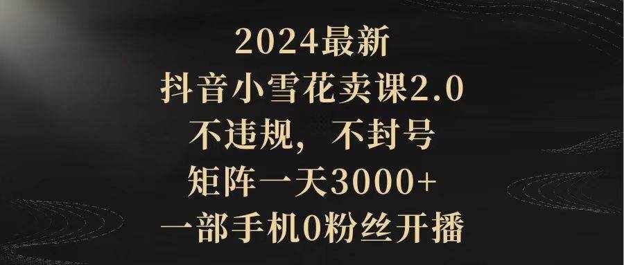 （9639期）2024最新抖音小雪花卖课2.0 不违规 不封号 矩阵一天3000+一部手机0粉丝开播-泰戈创艺资源库