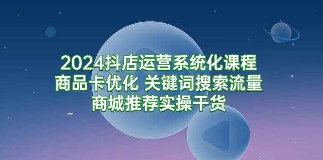 （9438期）2024抖店运营系统化课程：商品卡优化 关键词搜索流量商城推荐实操干货-泰戈创艺资源库