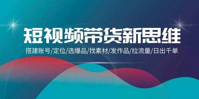 （9837期）短视频带货新思维：搭建账号/定位/选爆品/找素材/发作品/拉流量/日出千单-泰戈创艺资源库