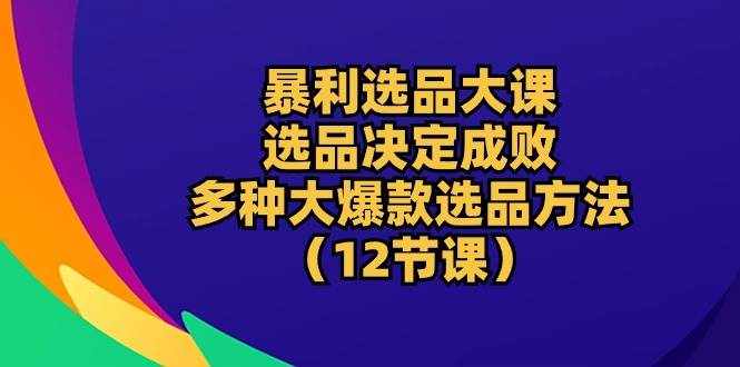 （10521期）暴利 选品大课：选品决定成败，教你多种大爆款选品方法（12节课）-泰戈创艺资源库