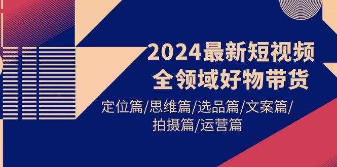 （9818期）2024最新短视频全领域好物带货 定位篇/思维篇/选品篇/文案篇/拍摄篇/运营篇-泰戈创艺资源库