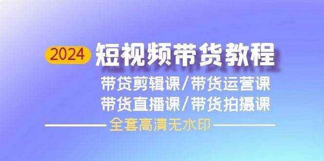 （9929期）2024短视频带货教程，剪辑课+运营课+直播课+拍摄课（全套高清无水印）-泰戈创艺资源库