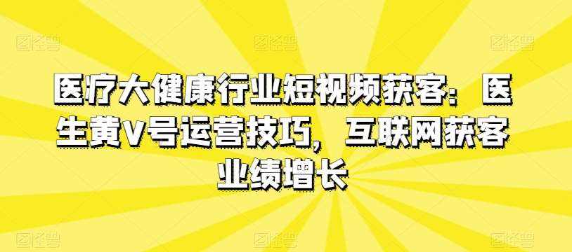 医疗大健康行业短视频获客:医生黄V号运营技巧,互联网获客业绩增长-泰戈创艺资源库