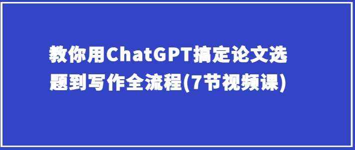 教你用ChatGPT搞定论文选题到写作全流程(7节视频课)-泰戈创艺资源库