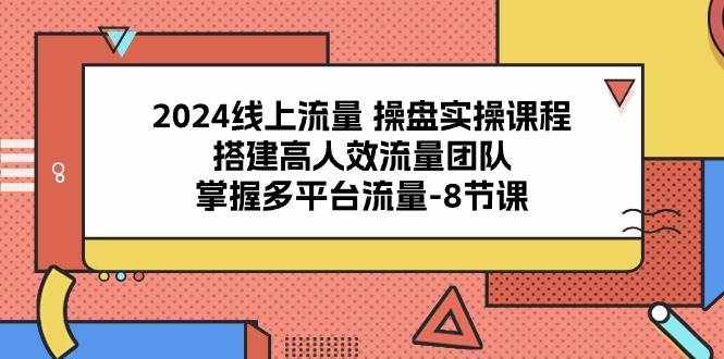 2024线上流量操盘实操课程，搭建高人效流量团队，掌握多平台流量（8节课）-泰戈创艺资源库