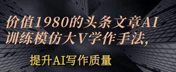 价值1980头条文章AI投喂训练模仿大v写作手法，提升AI写作质量【揭秘】-泰戈创艺资源库
