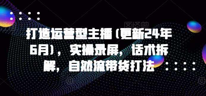 打造运营型主播(更新24年6月)，实操录屏，话术拆解，自然流带货打法-泰戈创艺资源库