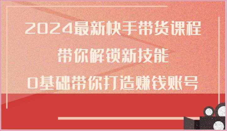 2024最新快手带货课程，带你解锁新技能，0基础带你打造赚钱账号-泰戈创艺资源库