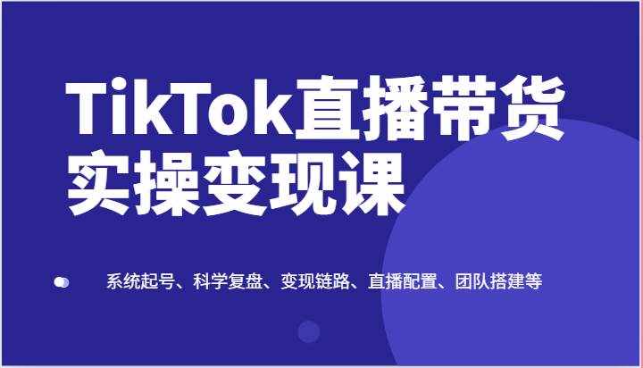TikTok直播带货实操变现课：系统起号、科学复盘、变现链路、直播配置、团队搭建等-泰戈创艺资源库