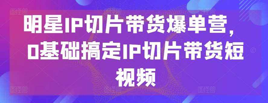 明星IP切片带货爆单营，0基础搞定IP切片带货短视频-泰戈创艺资源库