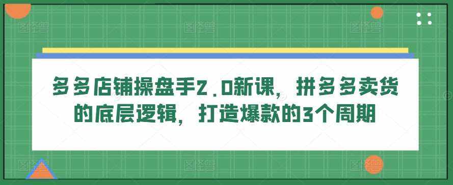多多店铺操盘手2.0新课，拼多多卖货的底层逻辑，打造爆款的3个周期-泰戈创艺资源库