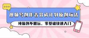 视频号创作者分成计划原创玩法；纯原创不搬运、零基础快速入门-泰戈创艺资源库