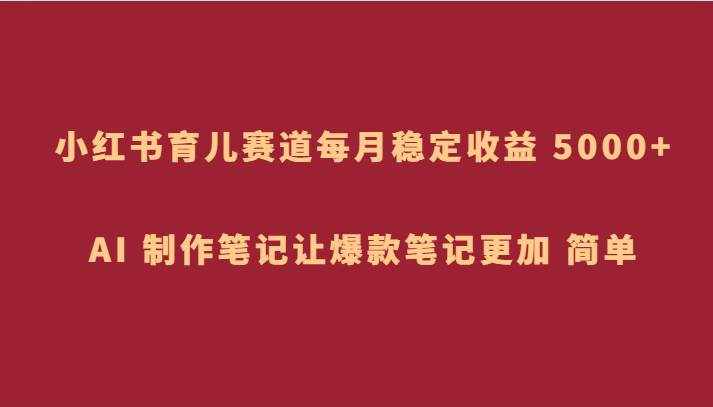 小红书育儿赛道，每月稳定收益 5000+，AI 制作笔记让爆款笔记更加 简单-泰戈创艺资源库