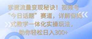 掌握流量变现秘诀！视频号“今日话题”赛道，详解保姆式教学一体化实操玩法，日入300+-泰戈创艺资源库