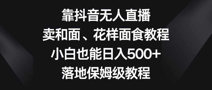 靠抖音无人直播，卖和面、花样面试教程，小白也能日入500+，落地保姆级教程-泰戈创艺资源库