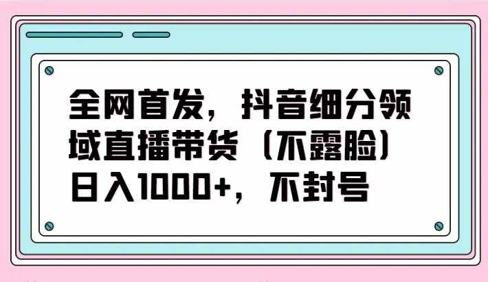 全网首发，抖音细分领域直播带货（不露脸）项目，日入1000+，不封号-泰戈创艺资源库