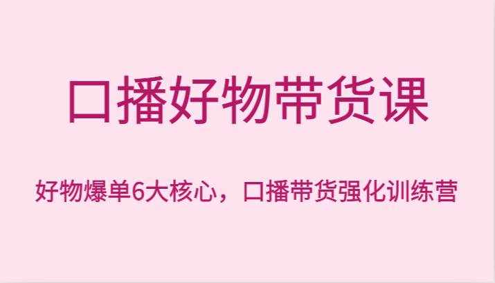 口播好物带货课，好物爆单6大核心，口播带货强化训练营-泰戈创艺资源库