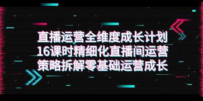 直播运营-全维度 成长计划，16课时精细化直播间运营策略拆解零基础运营成长-泰戈创艺资源库