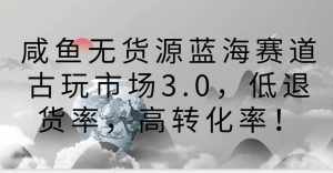 咸鱼无货源蓝海赛道古玩市场3.0,低退货率,高转化率!-泰戈创艺资源库