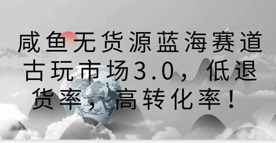 咸鱼无货源蓝海赛道古玩市场3.0，低退货率，高转化率！-泰戈创艺资源库