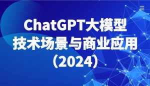 ChatGPT大模型,技术场景与商业应用(2024)带你深入了解国内外大模型生态-泰戈创艺资源库