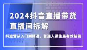 2024抖音直播带货直播间拆解，抖运营从入门到精通，普通人谋生最有效技能-泰戈创艺资源库