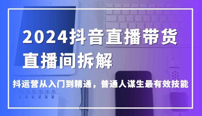 2024抖音直播带货直播间拆解，抖运营从入门到精通，普通人谋生最有效技能-泰戈创艺资源库