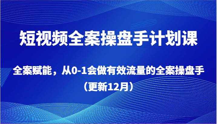 短视频全案操盘手计划课，全案赋能，从0-1会做有效流量的全案操盘手（更新12月）-泰戈创艺资源库