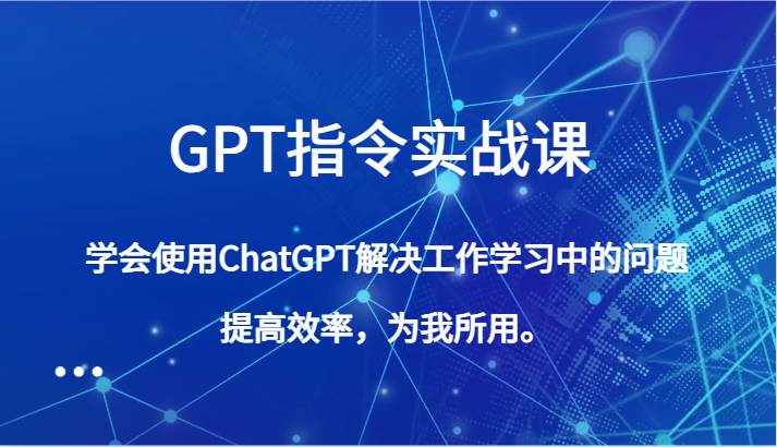GPT指令实战课，学会使用ChatGPT解决工作学习中的问题，提高效率，为我所用。-泰戈创艺资源库