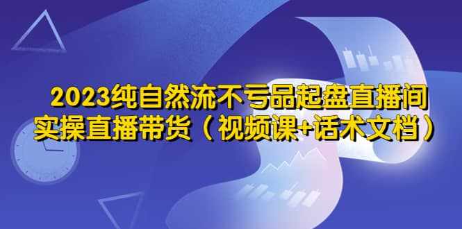 2023纯自然流不亏品起盘直播间，实操直播带货（视频课+话术文档）-泰戈创艺资源库