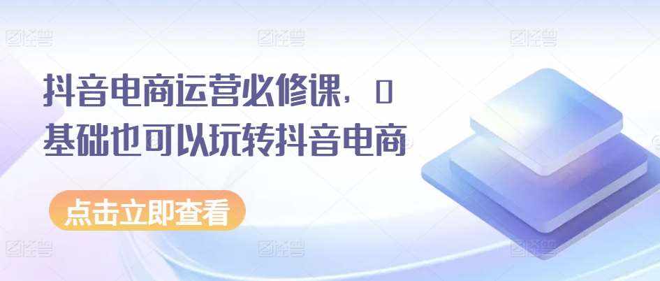 抖音电商运营必修课，0基础也可以玩转抖音电商-泰戈创艺资源库