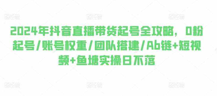 2024年抖音直播带货起号全攻略，0粉起号/账号权重/团队搭建/Ab链+短视频+鱼塘实操日不落-泰戈创艺资源库
