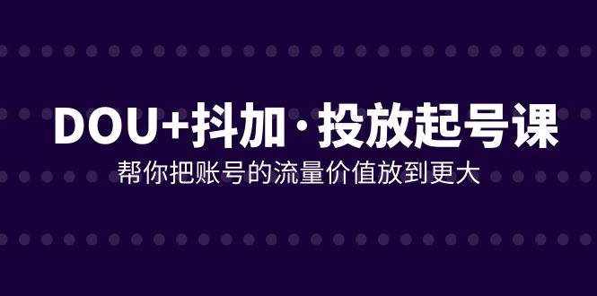 （7985期）DOU+抖加投放起号课，帮你把账号的流量价值放到更大（21节课）-泰戈创艺资源库