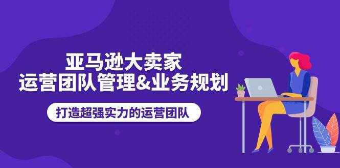 （11112期）亚马逊大卖家-运营团队管理&业务规划，打造超强实力的运营团队-泰戈创艺资源库