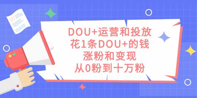 DOU+运营和投放,花1条DOU+的钱,涨粉和变现,从0粉到十万粉-泰戈创艺资源库