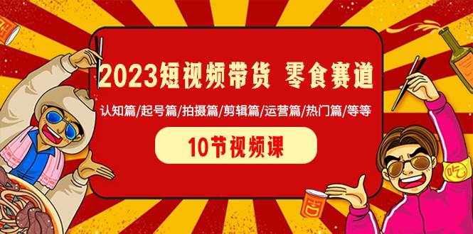 （8358期）2023短视频带货 零食赛道 认知篇/起号篇/拍摄篇/剪辑篇/运营篇/热门篇/等等-泰戈创艺资源库