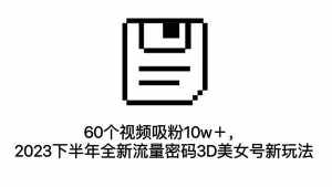 60个视频吸粉10w+,2023下半年全新流量密码3D美女号新玩法(教程+资源)-泰戈创艺资源库