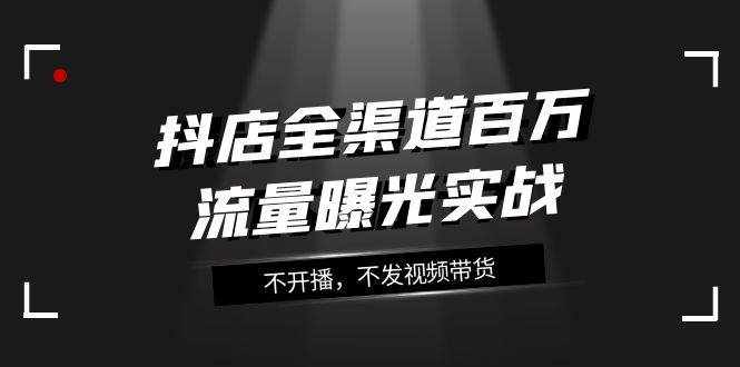 （7863期）抖店-全渠道百万流量曝光实战，不开播，不发视频带货（16节课）-泰戈创艺资源库